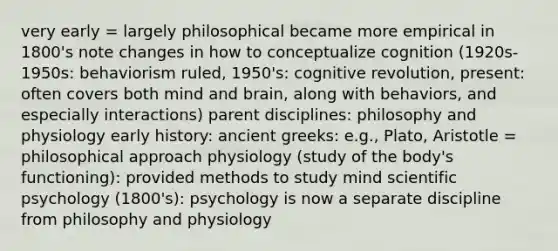 very early = largely philosophical became more empirical in 1800's note changes in how to conceptualize cognition (1920s-1950s: behaviorism ruled, 1950's: cognitive revolution, present: often covers both mind and brain, along with behaviors, and especially interactions) parent disciplines: philosophy and physiology early history: ancient greeks: e.g., Plato, Aristotle = philosophical approach physiology (study of the body's functioning): provided methods to study mind scientific psychology (1800's): psychology is now a separate discipline from philosophy and physiology