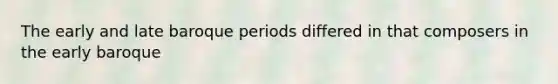 The early and late baroque periods differed in that composers in the early baroque