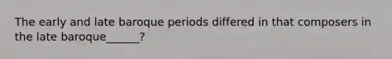The early and late baroque periods differed in that composers in the late baroque______?