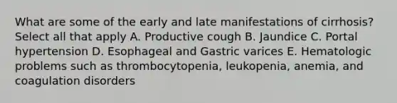 What are some of the early and late manifestations of cirrhosis? Select all that apply A. Productive cough B. Jaundice C. Portal hypertension D. Esophageal and Gastric varices E. Hematologic problems such as thrombocytopenia, leukopenia, anemia, and coagulation disorders