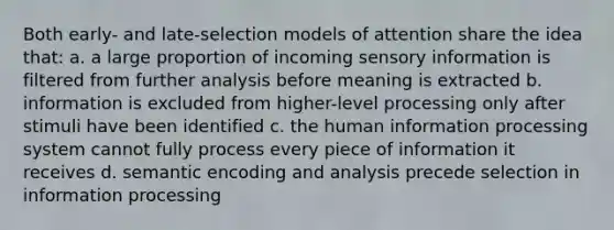 Both early- and late-selection models of attention share the idea that: a. a large proportion of incoming sensory information is filtered from further analysis before meaning is extracted b. information is excluded from higher-level processing only after stimuli have been identified c. the human information processing system cannot fully process every piece of information it receives d. semantic encoding and analysis precede selection in information processing