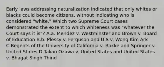 Early laws addressing naturalization indicated that only whites or blacks could become citizens, without indicating who is considered "white." Which two Supreme Court cases demonstrated the extent to which whiteness was "whatever the Court says it is"? A.a. Mendez v. Westminster and Brown v. Board of Education B.b. Plessy v. Ferguson and U.S v. Wong Kim Ark C.Regents of the University of California v. Bakke and Springer v. United States D.Takao Ozawa v. United States and United States v. Bhagat Singh Thind