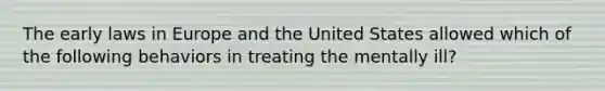 The early laws in Europe and the United States allowed which of the following behaviors in treating the mentally ill?