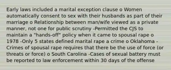 Early laws included a marital exception clause o Women automatically consent to sex with their husbands as part of their marriage o Relationship between man/wife viewed as a private manner, not one for public scrutiny -Permitted the CJS to maintain a "hands-off" policy when it came to spousal rape o 1978 -Only 5 states defined marital rape a crime o Oklahoma -Crimes of spousal rape requires that there be the use of force (or threats or force) o South Carolina -Cases of sexual battery must be reported to law enforcement within 30 days of the offense