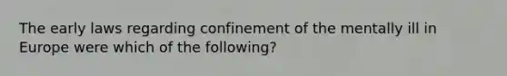 The early laws regarding confinement of the mentally ill in Europe were which of the following?