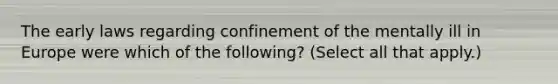 The early laws regarding confinement of the mentally ill in Europe were which of the following? (Select all that apply.)