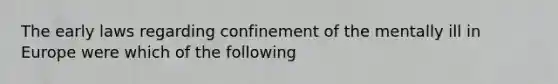 The early laws regarding confinement of the mentally ill in Europe were which of the following