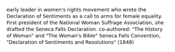 early leader in women's rights movement who wrote the Declaration of Sentiments as a call to arms for female equality. First president of the National Woman Suffrage Association, she drafted the Seneca Falls Declaration. co-authored: "The History of Woman" and "The Woman's Bible" Seneca Falls Convention, "Declaration of Sentiments and Resolutions" (1848)