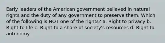 Early leaders of the American government believed in natural rights and the duty of any government to preserve them. Which of the following is NOT one of the rights? a. Right to privacy b. Right to life c. Right to a share of society's resources d. Right to autonomy