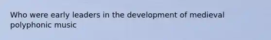 Who were early leaders in the development of medieval polyphonic music