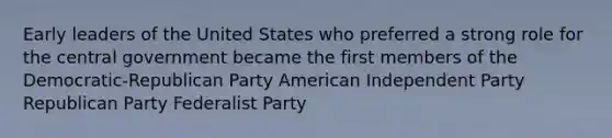 Early leaders of the United States who preferred a strong role for the central government became the first members of the Democratic-Republican Party American Independent Party Republican Party Federalist Party