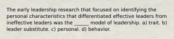 The early leadership research that focused on identifying the personal characteristics that differentiated effective leaders from ineffective leaders was the ______ model of leadership. a) trait. b) leader substitute. c) personal. d) behavior.