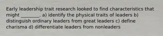 Early leadership trait research looked to find characteristics that might ________. a) identify the physical traits of leaders b) distinguish ordinary leaders from great leaders c) define charisma d) differentiate leaders from nonleaders