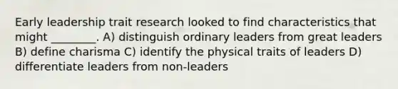 Early leadership trait research looked to find characteristics that might ________. A) distinguish ordinary leaders from great leaders B) define charisma C) identify the physical traits of leaders D) differentiate leaders from non-leaders