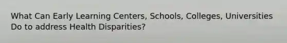 What Can Early Learning Centers, Schools, Colleges, Universities Do to address Health Disparities?