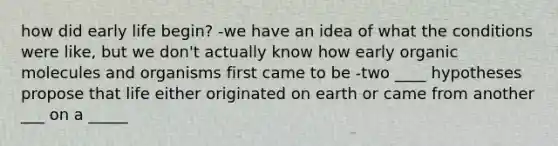 how did early life begin? -we have an idea of what the conditions were like, but we don't actually know how early organic molecules and organisms first came to be -two ____ hypotheses propose that life either originated on earth or came from another ___ on a _____