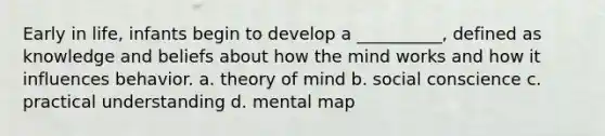 Early in life, infants begin to develop a __________, defined as knowledge and beliefs about how the mind works and how it influences behavior. a. theory of mind b. social conscience c. practical understanding d. mental map