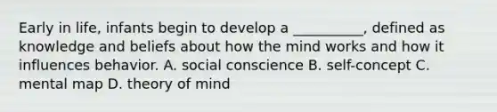 Early in life, infants begin to develop a __________, defined as knowledge and beliefs about how the mind works and how it influences behavior. A. social conscience B. self-concept C. mental map D. theory of mind