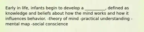 Early in life, infants begin to develop a __________, defined as knowledge and beliefs about how the mind works and how it influences behavior. -theory of mind -practical understanding -mental map -social conscience