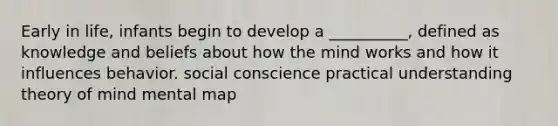 Early in life, infants begin to develop a __________, defined as knowledge and beliefs about how the mind works and how it influences behavior. social conscience practical understanding theory of mind mental map