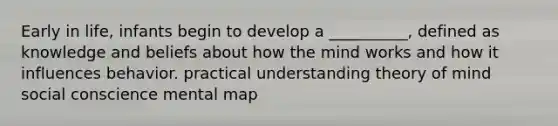 Early in life, infants begin to develop a __________, defined as knowledge and beliefs about how the mind works and how it influences behavior. practical understanding theory of mind social conscience mental map