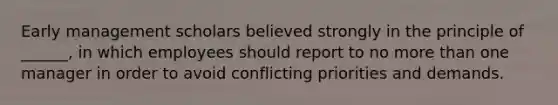 Early management scholars believed strongly in the principle of ______, in which employees should report to no more than one manager in order to avoid conflicting priorities and demands.