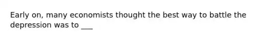 Early on, many economists thought the best way to battle the depression was to ___