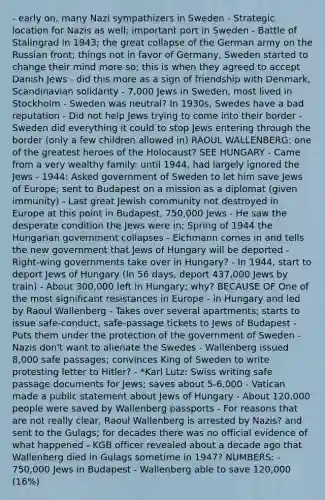 - early on, many Nazi sympathizers in Sweden - Strategic location for Nazis as well; important port in Sweden - Battle of Stalingrad in 1943; the great collapse of the German army on the Russian front; things not in favor of Germany, Sweden started to change their mind more so; this is when they agreed to accept Danish Jews - did this more as a sign of friendship with Denmark, Scandinavian solidarity - 7,000 Jews in Sweden, most lived in Stockholm - Sweden was neutral? In 1930s, Swedes have a bad reputation - Did not help Jews trying to come into their border - Sweden did everything it could to stop Jews entering through the border (only a few children allowed in) RAOUL WALLENBERG: one of the greatest heroes of the Holocaust? SEE HUNGARY - Came from a very wealthy family: until 1944, had largely ignored the Jews - 1944: Asked government of Sweden to let him save Jews of Europe; sent to Budapest on a mission as a diplomat (given immunity) - Last great Jewish community not destroyed in Europe at this point in Budapest, 750,000 Jews - He saw the desperate condition the Jews were in; Spring of 1944 the Hungarian government collapses - Eichmann comes in and tells the new government that Jews of Hungary will be deported - Right-wing governments take over in Hungary? - In 1944, start to deport Jews of Hungary (In 56 days, deport 437,000 Jews by train) - About 300,000 left in Hungary; why? BECAUSE OF One of the most significant resistances in Europe - in Hungary and led by Raoul Wallenberg - Takes over several apartments; starts to issue safe-conduct, safe-passage tickets to Jews of Budapest - Puts them under the protection of the government of Sweden - Nazis don't want to alienate the Swedes - Wallenberg issued 8,000 safe passages; convinces King of Sweden to write protesting letter to Hitler? - *Karl Lutz: Swiss writing safe passage documents for Jews; saves about 5-6,000 - Vatican made a public statement about Jews of Hungary - About 120,000 people were saved by Wallenberg passports - For reasons that are not really clear, Raoul Wallenberg is arrested by Nazis? and sent to the Gulags; for decades there was no official evidence of what happened - KGB officer revealed about a decade ago that Wallenberg died in Gulags sometime in 1947? NUMBERS: - 750,000 Jews in Budapest - Wallenberg able to save 120,000 (16%)