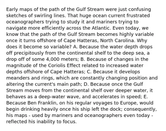 Early maps of the path of the Gulf Stream were just confusing sketches of swirling lines. That huge ocean current frustrated oceanographers trying to study it and mariners trying to navigate more efficiently across the Atlantic. Even today, we know that the path of the Gulf Stream becomes highly variable once it turns offshore of Cape Hatteras, North Carolina. Why does it become so variable? A. Because the water depth drops off precipitously from the continental shelf to the deep sea, a drop off of some 4,000 meters; B. Because of changes in the magnitude of the Coriolis Effect related to increased water depths offshore of Cape Hatteras; C. Because it develops meanders and rings, which are constantly changing position and altering the current's main path; D. Because once the Gulf Stream moves from the continental shelf over deeper water, it behaves as a deep-water wave, and accelerates in speed; E. Because Ben Franklin, on his regular voyages to Europe, would begin drinking heavily once his ship left the dock; consequently, his maps - used by mariners and oceanographers even today - reflected his inability to focus.