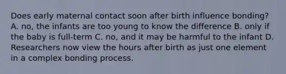 Does early maternal contact soon after birth influence bonding? A. no, the infants are too young to know the difference B. only if the baby is full-term C. no, and it may be harmful to the infant D. Researchers now view the hours after birth as just one element in a complex bonding process.