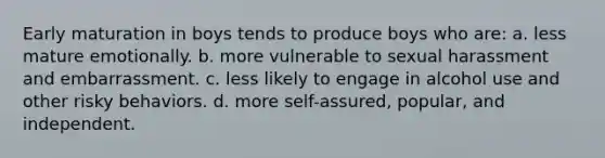 Early maturation in boys tends to produce boys who are: a. less mature emotionally. b. more vulnerable to sexual harassment and embarrassment. c. less likely to engage in alcohol use and other risky behaviors. d. more self-assured, popular, and independent.