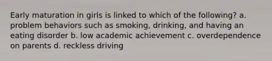 Early maturation in girls is linked to which of the following? a. problem behaviors such as smoking, drinking, and having an eating disorder b. low academic achievement c. overdependence on parents d. reckless driving