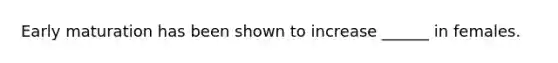 Early maturation has been shown to increase ______ in females.