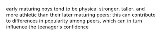 early maturing boys tend to be physical stronger, taller, and more athletic than their later maturing peers; this can contribute to differences in popularity among peers, which can in turn influence the teenager's confidence