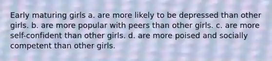 Early maturing girls a. are more likely to be depressed than other girls. b. are more popular with peers than other girls. c. are more self-confident than other girls. d. are more poised and socially competent than other girls.