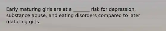 Early maturing girls are at a _______ risk for depression, substance abuse, and eating disorders compared to later maturing girls.