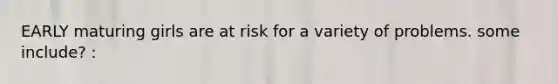 EARLY maturing girls are at risk for a variety of problems. some include? :