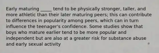 Early maturing _____ tend to be physically stronger, taller, and more athletic than their later maturing peers; this can contribute to differences in popularity among peers, which can in turn influence the teenager's confidence. Some studies show that boys who mature earlier tend to be more popular and independent but are also at a greater risk for substance abuse and early sexual activity