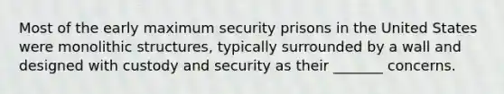 Most of the early maximum security prisons in the United States were monolithic structures, typically surrounded by a wall and designed with custody and security as their _______ concerns.