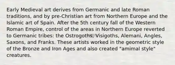 Early Medieval art derives from Germanic and late Roman traditions, and by pre-Christian art from Northern Europe and the Islamic art of Spain. After the 5th century fall of the Western Roman Empire, control of the areas in Northern Europe reverted to Germanic tribes: the Ostrogoths, Visigoths, Alemani, Angles, Saxons, and Franks. These artists worked in the geometric style of the Bronze and Iron Ages and also created "amimal style" creatures.