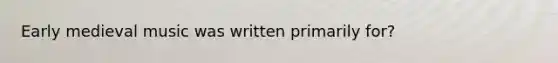 Early medieval music was written primarily for?