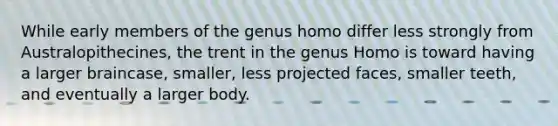 While early members of the genus homo differ less strongly from Australopithecines, the trent in the genus Homo is toward having a larger braincase, smaller, less projected faces, smaller teeth, and eventually a larger body.