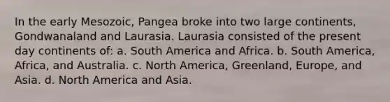 In the early Mesozoic, Pangea broke into two large continents, Gondwanaland and Laurasia. Laurasia consisted of the present day continents of: a. South America and Africa. b. South America, Africa, and Australia. c. North America, Greenland, Europe, and Asia. d. North America and Asia.