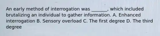 An early method of interrogation was _______, which included brutalizing an individual to gather information. A. Enhanced interrogation B. Sensory overload C. The first degree D. The third degree