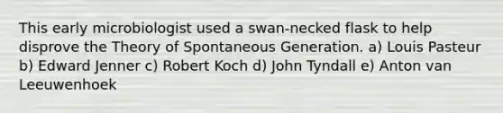 This early microbiologist used a swan-necked flask to help disprove the Theory of Spontaneous Generation. a) Louis Pasteur b) Edward Jenner c) Robert Koch d) John Tyndall e) Anton van Leeuwenhoek