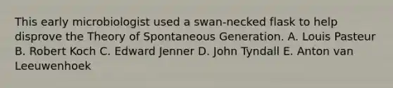 This early microbiologist used a swan-necked flask to help disprove the Theory of Spontaneous Generation. A. Louis Pasteur B. Robert Koch C. Edward Jenner D. John Tyndall E. Anton van Leeuwenhoek