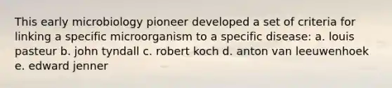 This early microbiology pioneer developed a set of criteria for linking a specific microorganism to a specific disease: a. louis pasteur b. john tyndall c. robert koch d. anton van leeuwenhoek e. edward jenner