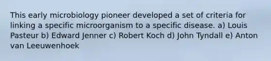 This early microbiology pioneer developed a set of criteria for linking a specific microorganism to a specific disease. a) Louis Pasteur b) Edward Jenner c) Robert Koch d) John Tyndall e) Anton van Leeuwenhoek