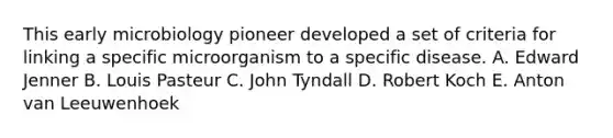 This early microbiology pioneer developed a set of criteria for linking a specific microorganism to a specific disease. A. Edward Jenner B. Louis Pasteur C. John Tyndall D. Robert Koch E. Anton van Leeuwenhoek