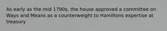 As early as the mid 1790s, the house approved a committee on Ways and Means as a counterweight to Hamiltons expertise at treasury